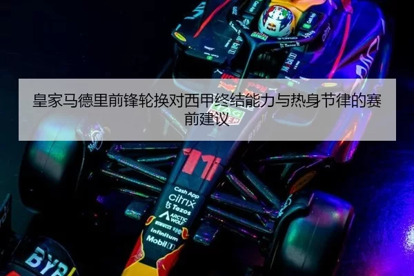 皇家马德里前锋轮换对西甲终结能力与热身节律的赛前建议