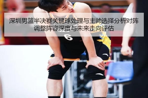 深圳男篮半决赛关键球处理与主帅选择分析对阵调整阵容深度与未来走向评估